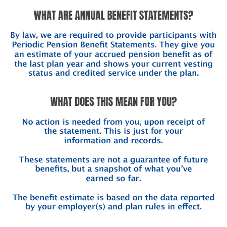 What are Annual Benefit Statements?   By law, we are required to provide participants with Periodic Pension Benefit Statements. They give you an estimate of your accrued pension benefit as of the last plan year and shows your current vesting status and credited service under the plan.    What does this mean for you?  No action is needed from you, upon receipt of the statement. This is just for your information and records.  These statements are not a guarantee of future benefits, but a snapshot of what you’ve earned so far.   The benefit estimate is based on the data reported by your employer(s) and plan rules in effect.